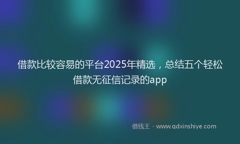 借款比较容易的平台2025年精选，总结五个轻松借款无征信记录的app