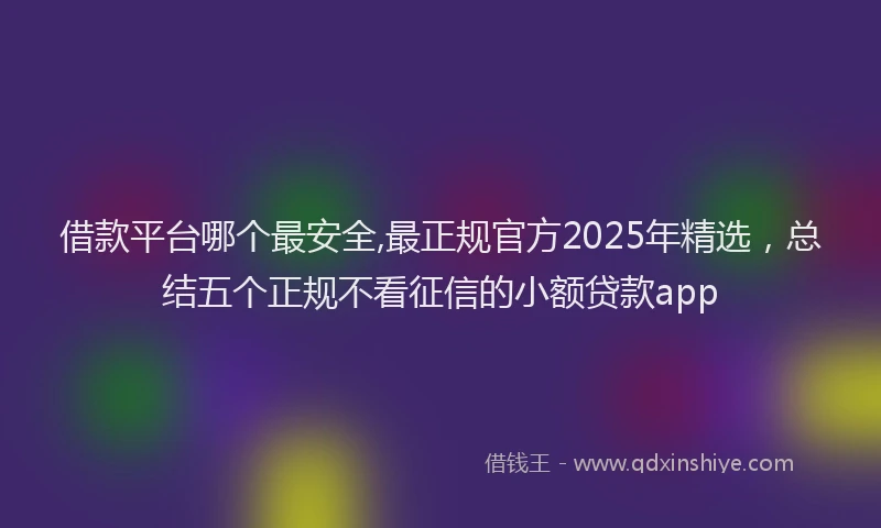 借款平台哪个最安全,最正规官方2025年精选，总结五个正规不看征信的小额贷款app