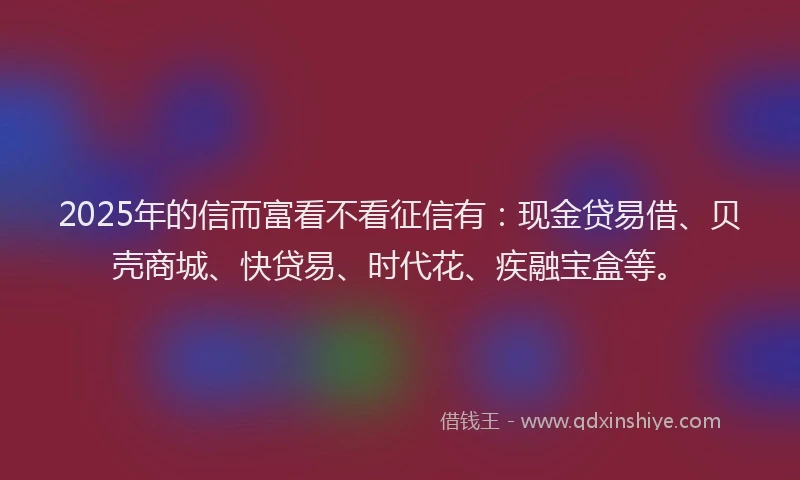 2025年的信而富看不看征信有：现金贷易借、贝壳商城、快贷易、时代花、疾融宝盒等。