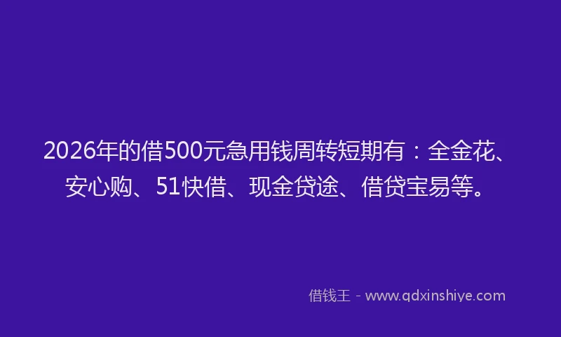 2026年的借500元急用钱周转短期有：全金花、安心购、51快借、现金贷途、借贷宝易等。