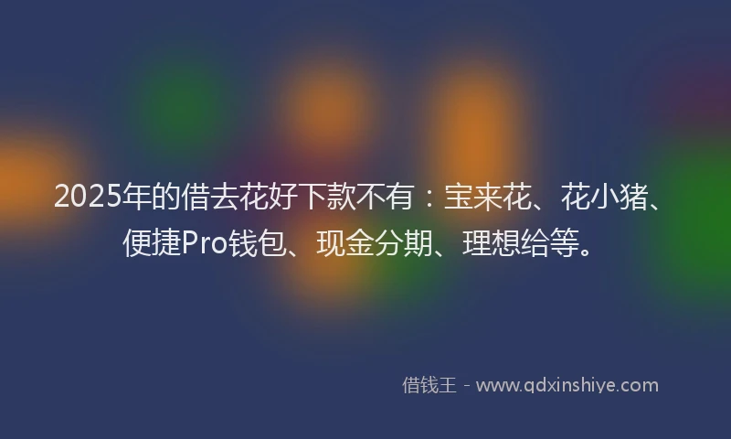 2025年的借去花好下款不有：宝来花、花小猪、便捷Pro钱包、现金分期、理想给等。