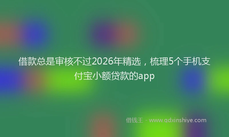 借款总是审核不过2026年精选,梳理5个手机支付宝小额贷款的app
