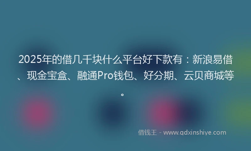2025年的借几千块什么平台好下款有：新浪易借、现金宝盒、融通Pro钱包、好分期、云贝商城等。