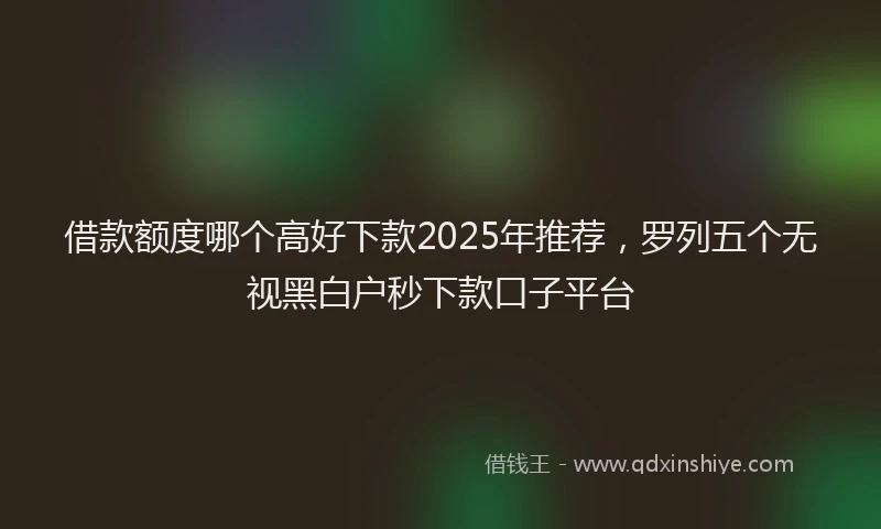 借款额度哪个高好下款2025年推荐,罗列五个无视黑白户秒下款口子平台