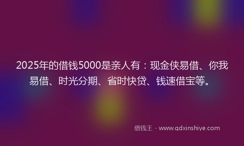 2025年的借钱5000是亲人有：现金侠易借、你我易借、时光分期、省时快贷、钱速借宝等。