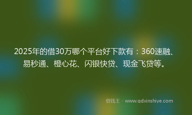 2025年的借30万哪个平台好下款有:360速融、易秒通、橙心花、闪银快贷、现金飞贷等。