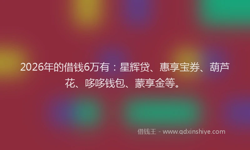 2026年的借钱6万有:星辉贷、惠享宝券、葫芦花、哆哆钱包、蒙享金等。