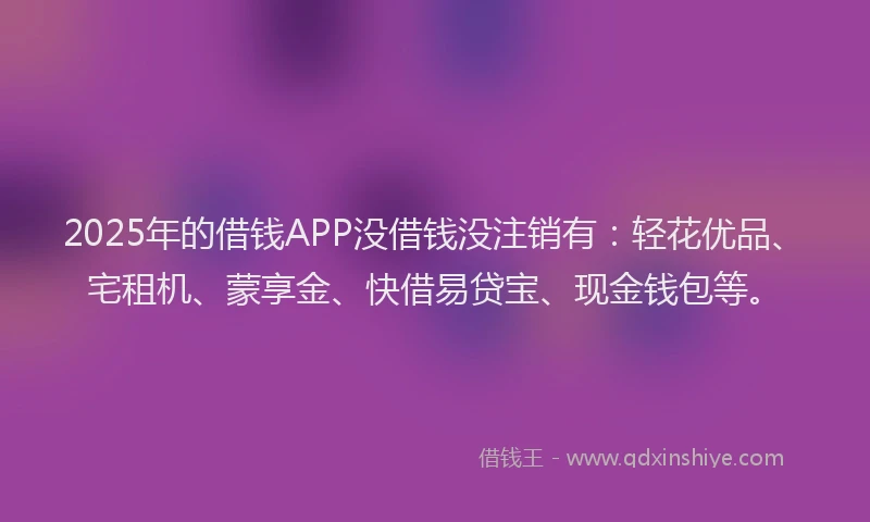 2025年的借钱APP没借钱没注销有：轻花优品、宅租机、蒙享金、快借易贷宝、现金钱包等。