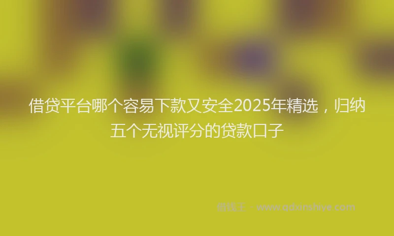借贷平台哪个容易下款又安全2025年精选,归纳五个无视评分的贷款口子