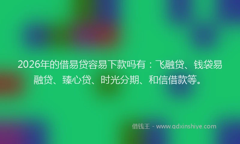 2026年的借易贷容易下款吗有：飞融贷、钱袋易融贷、臻心贷、时光分期、和信借款等。