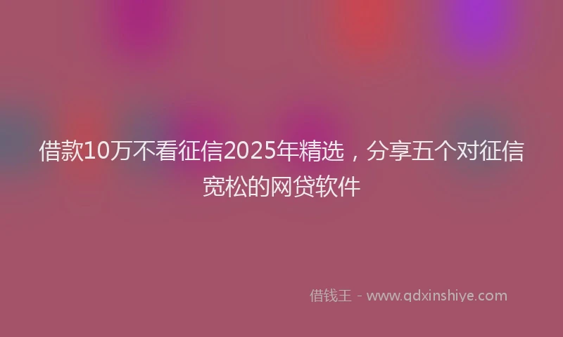 借款10万不看征信2025年精选,分享五个对征信宽松的网贷软件