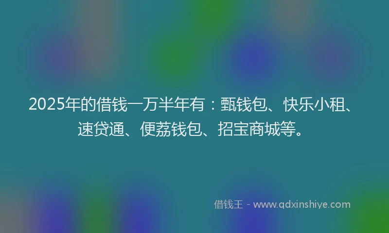 2025年的借钱一万半年有：甄钱包、快乐小租、速贷通、便荔钱包、招宝商城等。