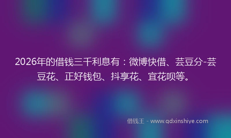 2026年的借钱三千利息有：微博快借、芸豆分-芸豆花、正好钱包、抖享花、宜花呗等。