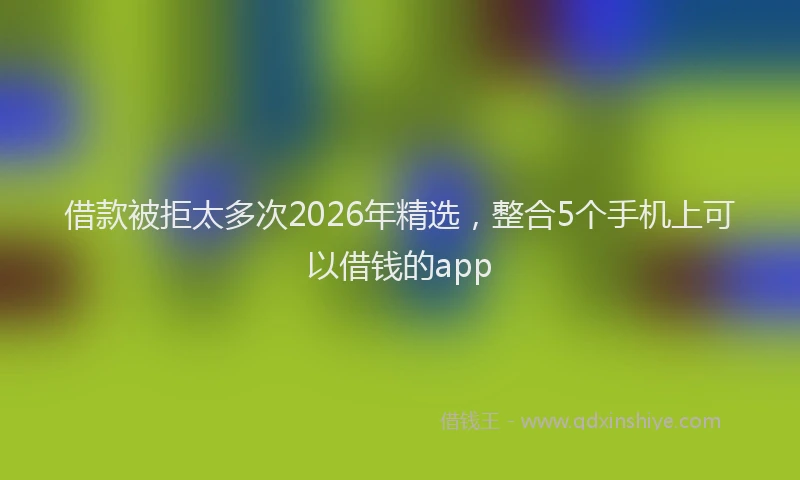借款被拒太多次2026年精选，整合5个手机上可以借钱的app