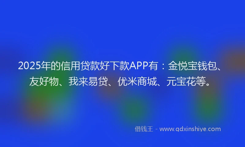 2025年的信用贷款好下款APP有：金悦宝钱包、友好物、我来易贷、优米商城、元宝花等。