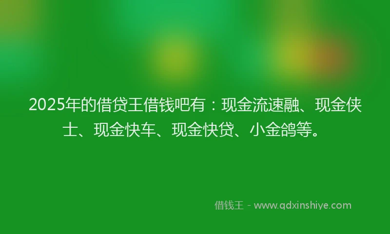 2025年的借贷王借钱吧有：现金流速融、现金侠士、现金快车、现金快贷、小金鸽等。
