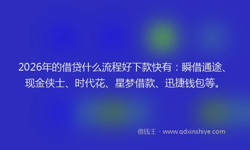 2026年的借贷什么流程好下款快有：瞬借通途、现金侠士、时代花、星梦借款、迅捷钱包等。