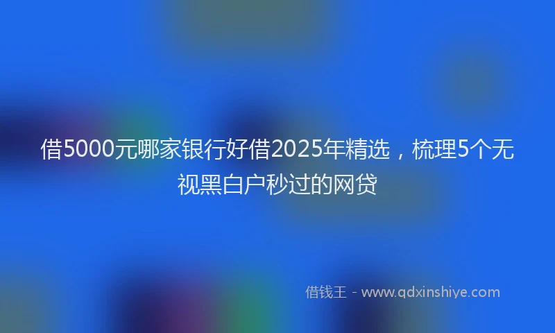 借5000元哪家银行好借2025年精选，梳理5个无视黑白户秒过的网贷