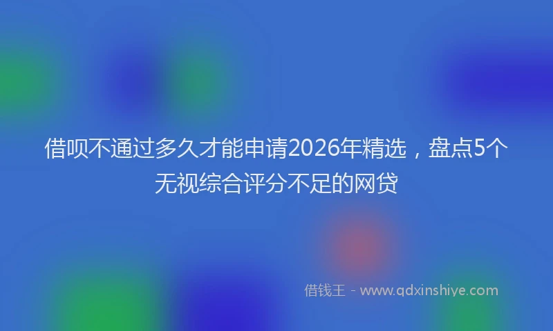 借呗不通过多久才能申请2026年精选,盘点5个无视综合评分不足的网贷