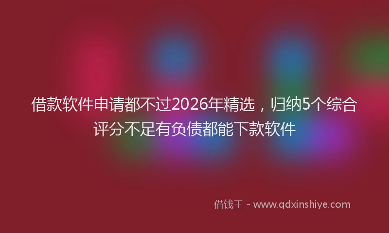 借款软件申请都不过2026年精选,归纳5个综合评分不足有负债都能下款软件