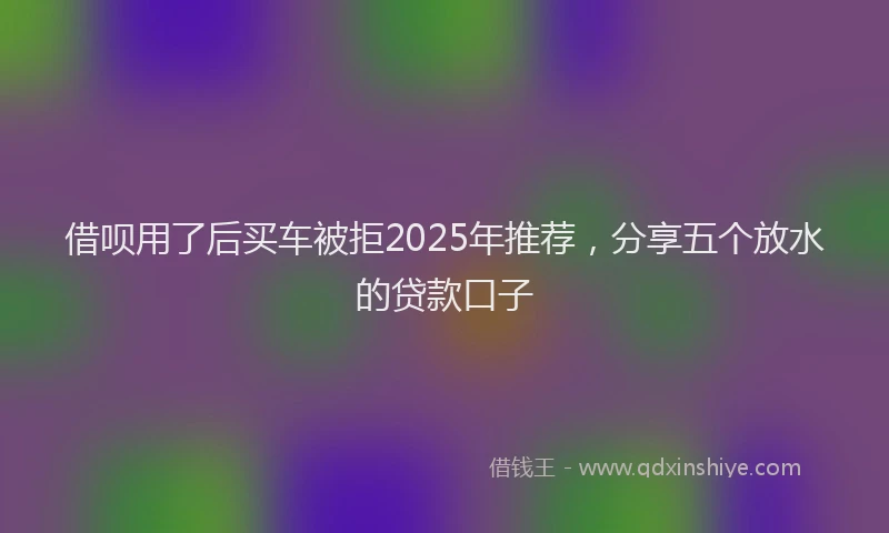 借呗用了后买车被拒2025年推荐,分享五个放水的贷款口子