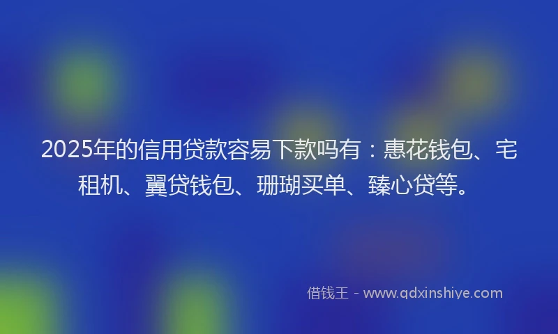 2025年的信用贷款容易下款吗有：惠花钱包、宅租机、翼贷钱包、珊瑚买单、臻心贷等。