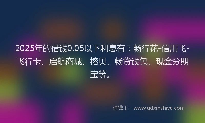 2025年的借钱0.05以下利息有:畅行花-信用飞-飞行卡、启航商城、榕贝、畅贷钱包、现金分期宝等。