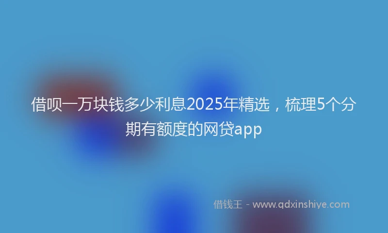 借呗一万块钱多少利息2025年精选，梳理5个分期有额度的网贷app