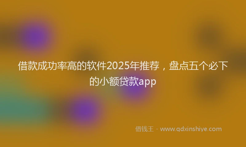 借款成功率高的软件2025年推荐，盘点五个必下的小额贷款app