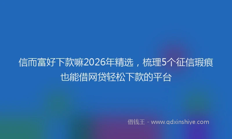 信而富好下款嘛2026年精选，梳理5个征信瑕疵也能借网贷轻松下款的平台