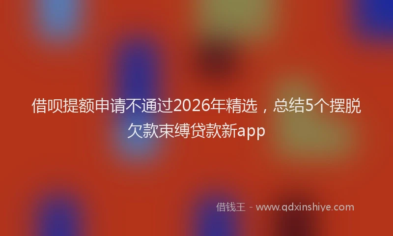 借呗提额申请不通过2026年精选，总结5个摆脱欠款束缚贷款新app