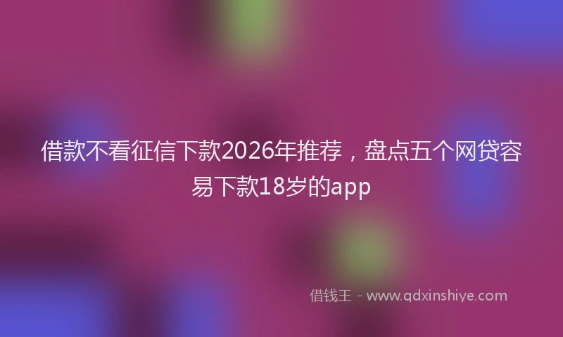 借款不看征信下款2026年推荐,盘点五个网贷容易下款18岁的app