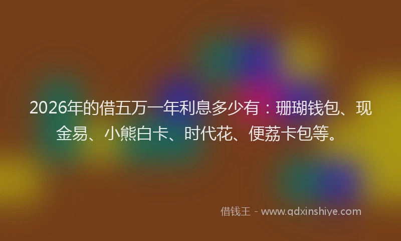 2026年的借五万一年利息多少有：珊瑚钱包、现金易、小熊白卡、时代花、便荔卡包等。