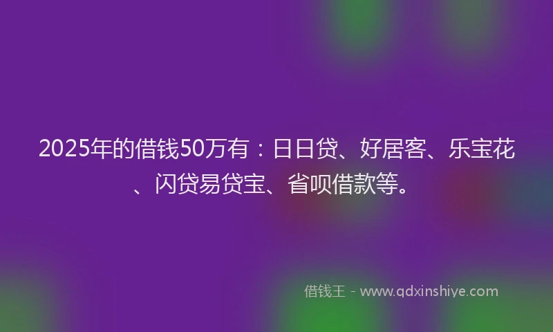 2025年的借钱50万有：日日贷、好居客、乐宝花、闪贷易贷宝、省呗借款等。