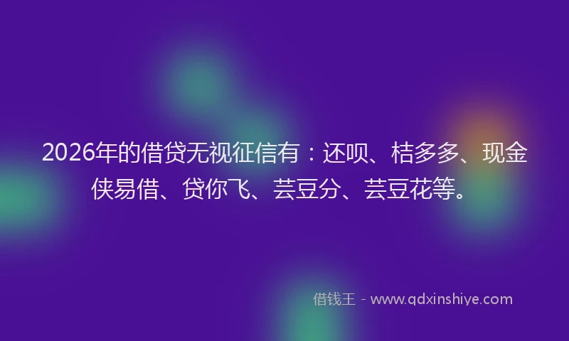 2026年的借贷无视征信有：还呗、桔多多、现金侠易借、贷你飞、芸豆分、芸豆花等。