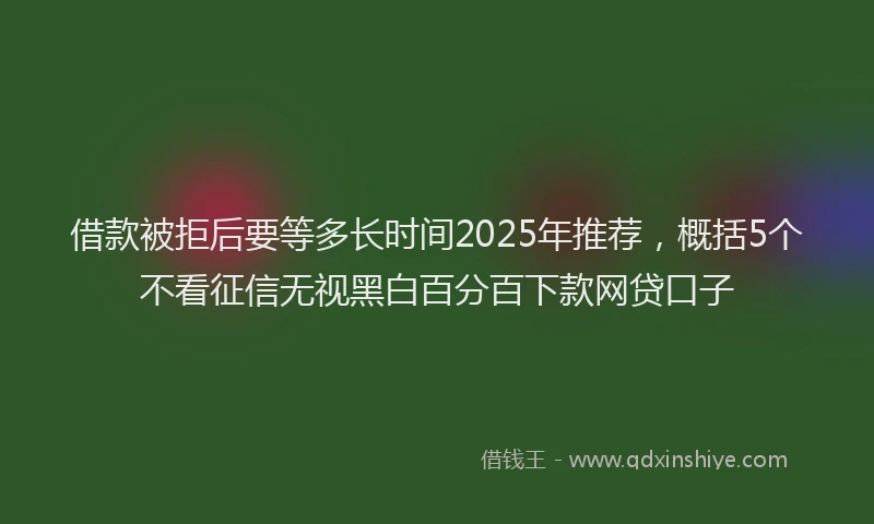 借款被拒后要等多长时间2025年推荐，概括5个不看征信无视黑白百分百下款网贷口子