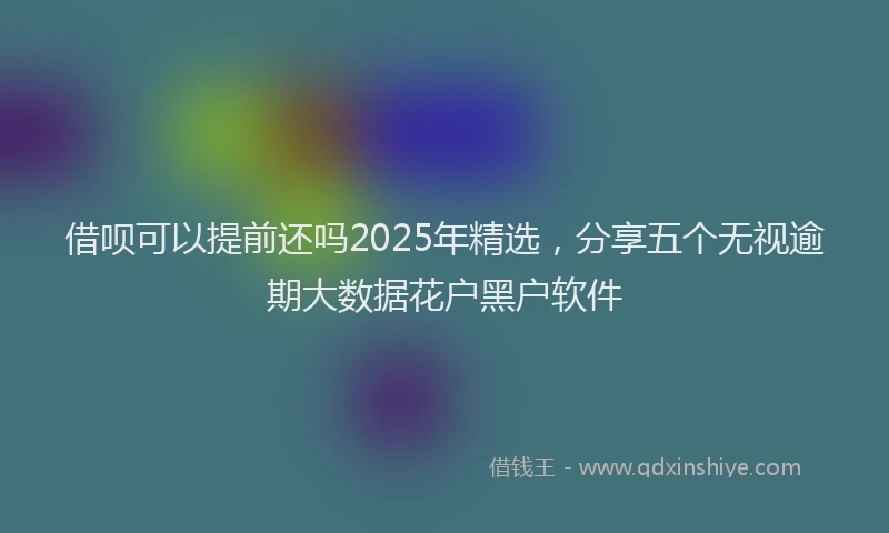 借呗可以提前还吗2025年精选,分享五个无视逾期大数据花户黑户软件