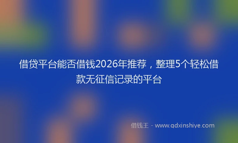 借贷平台能否借钱2026年推荐,整理5个轻松借款无征信记录的平台