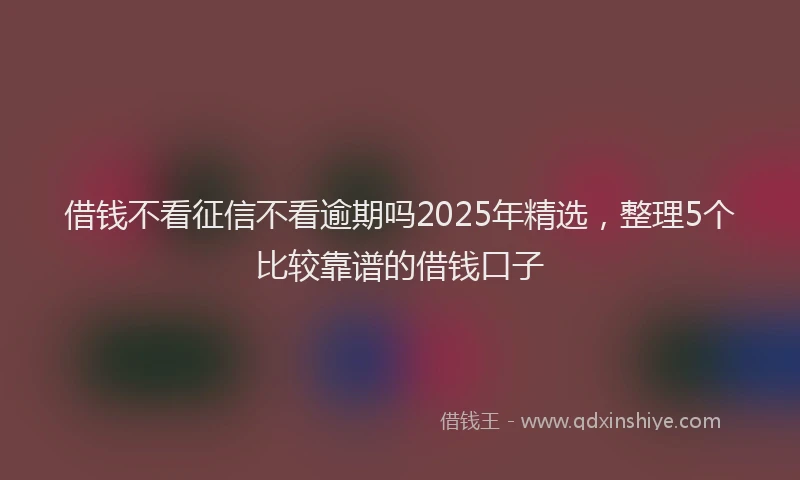 借钱不看征信不看逾期吗2025年精选，整理5个比较靠谱的借钱口子