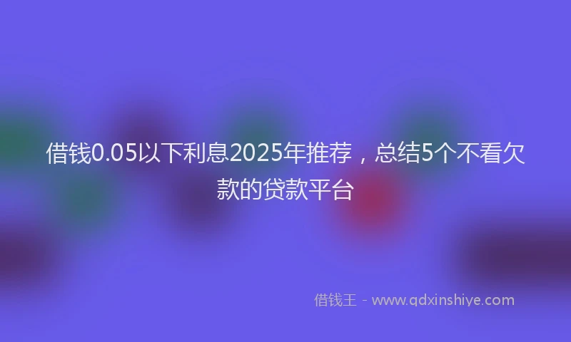 借钱0.05以下利息2025年推荐，总结5个不看欠款的贷款平台