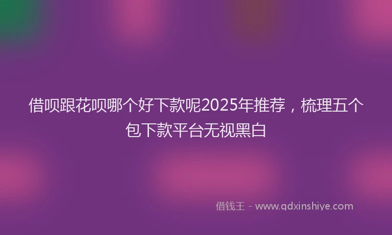 借呗跟花呗哪个好下款呢2025年推荐，梳理五个包下款平台无视黑白