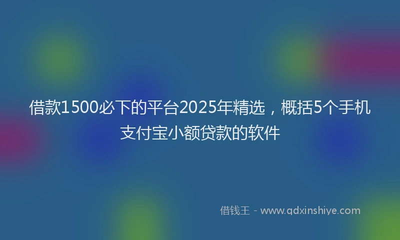 借款1500必下的平台2025年精选，概括5个手机支付宝小额贷款的软件