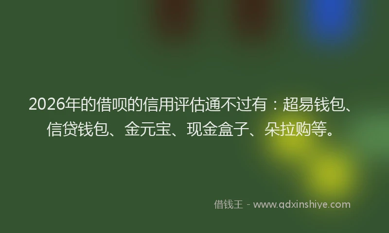 2026年的借呗的信用评估通不过有：超易钱包、信贷钱包、金元宝、现金盒子、朵拉购等。
