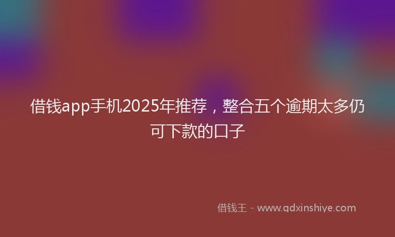 借钱app手机2025年推荐，整合五个逾期太多仍可下款的口子