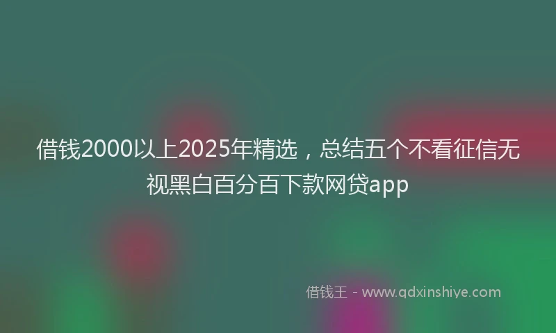 借钱2000以上2025年精选，总结五个不看征信无视黑白百分百下款网贷app