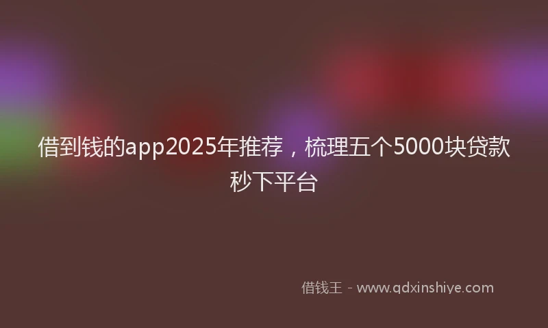借到钱的app2025年推荐，梳理五个5000块贷款秒下平台