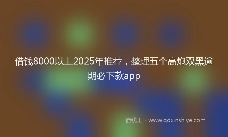 借钱8000以上2025年推荐，整理五个高炮双黑逾期必下款app