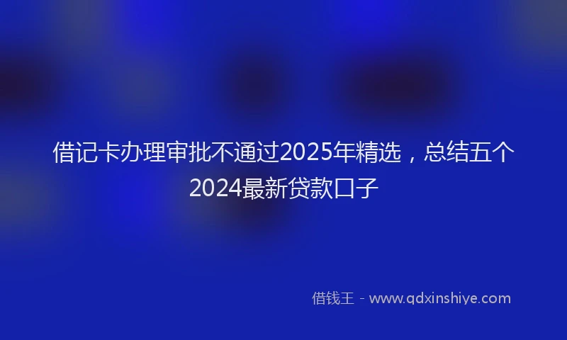 借记卡办理审批不通过2025年精选，总结五个2024最新贷款口子