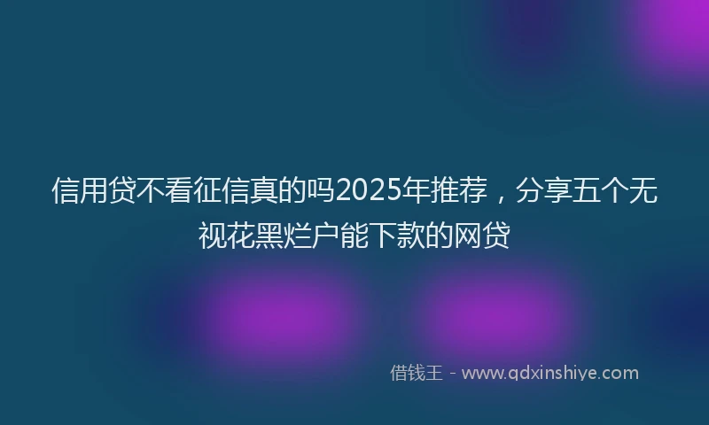信用贷不看征信真的吗2025年推荐，分享五个无视花黑烂户能下款的网贷