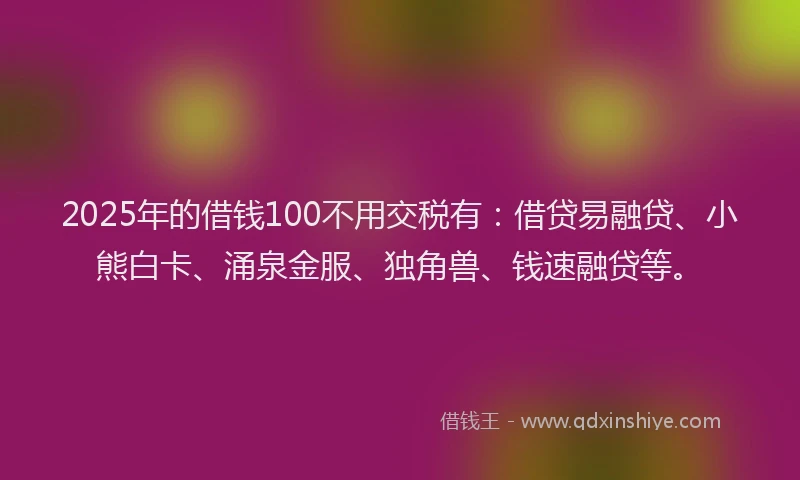 2025年的借钱100不用交税有：借贷易融贷、小熊白卡、涌泉金服、独角兽、钱速融贷等。